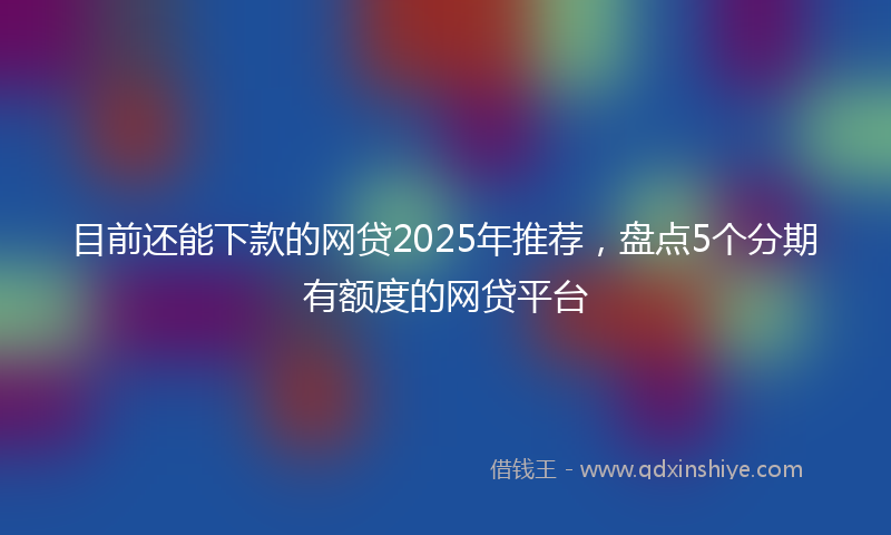 目前还能下款的网贷2025年推荐，盘点5个分期有额度的网贷平台