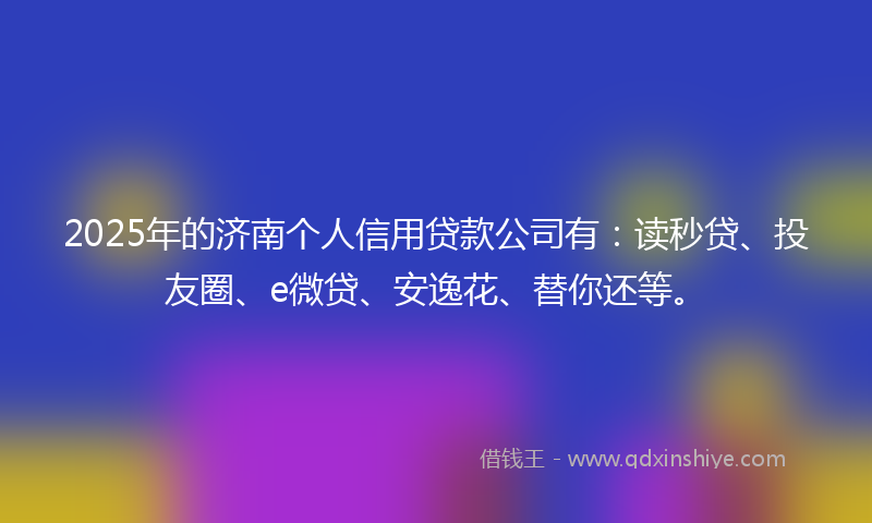 2025年的济南个人信用贷款公司有：读秒贷、投友圈、e微贷、安逸花、替你还等。