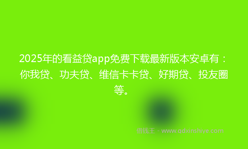 2025年的看益贷app免费下载最新版本安卓有：你我贷、功夫贷、维信卡卡贷、好期贷、投友圈等。