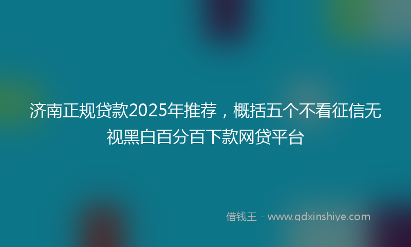 济南正规贷款2025年推荐，概括五个不看征信无视黑白百分百下款网贷平台
