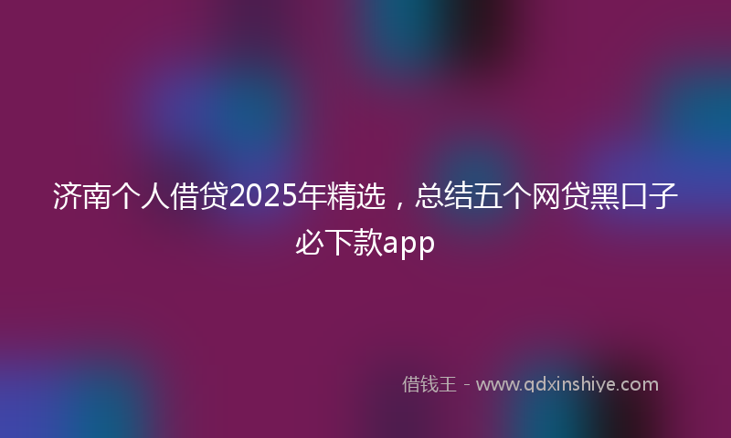 济南个人借贷2025年精选，总结五个网贷黑口子必下款app