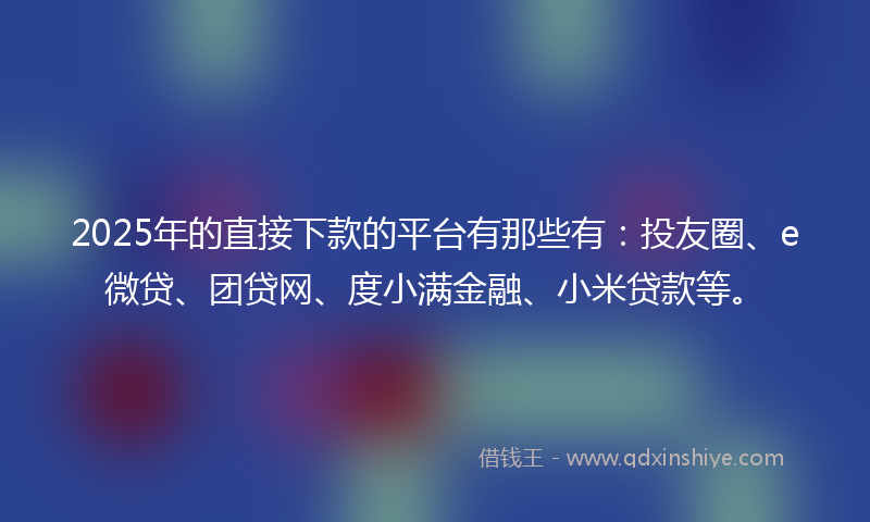 2025年的直接下款的平台有那些有：投友圈、e微贷、团贷网、度小满金融、小米贷款等。