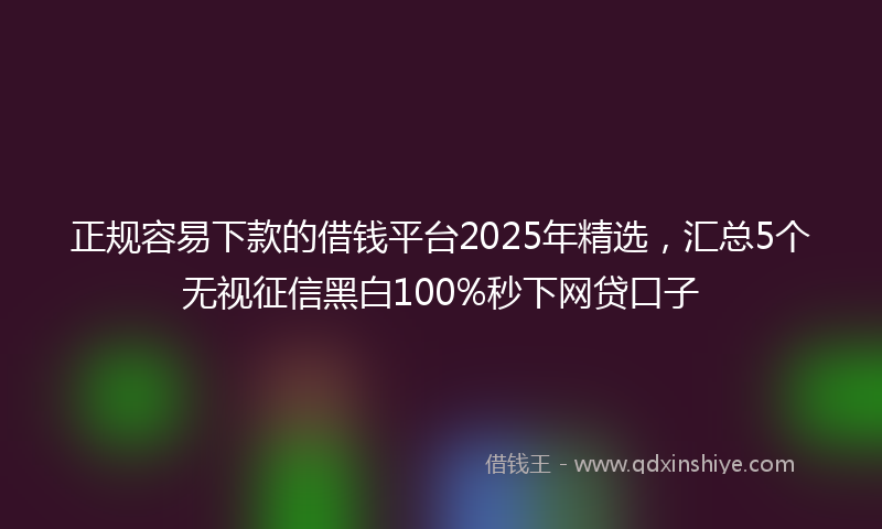 正规容易下款的借钱平台2025年精选，汇总5个无视征信黑白100%秒下网贷口子
