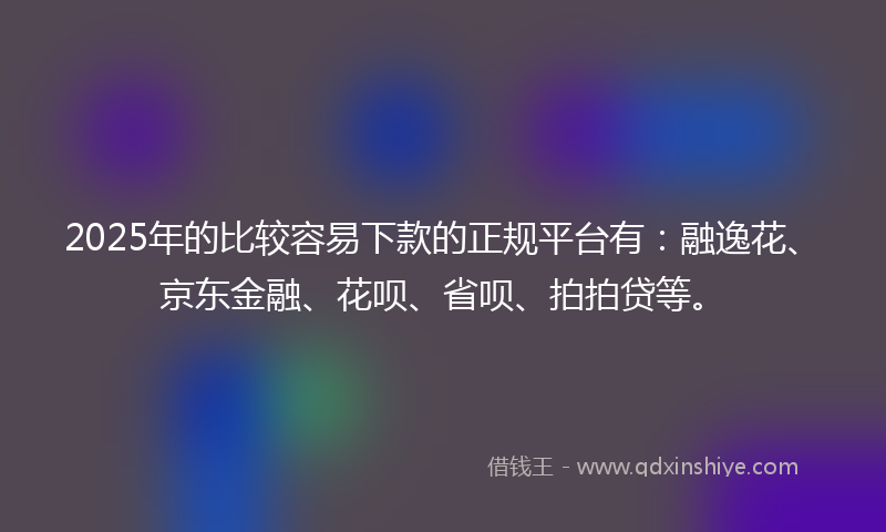 2025年的比较容易下款的正规平台有：融逸花、京东金融、花呗、省呗、拍拍贷等。