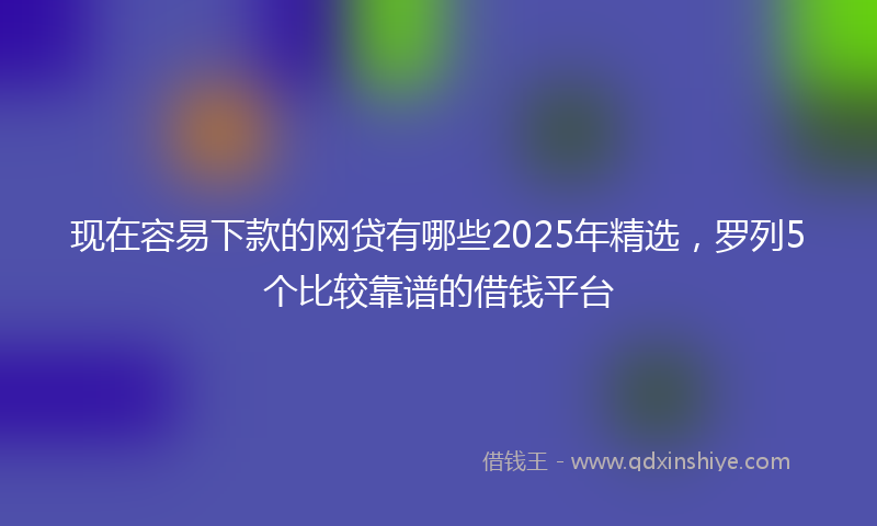 现在容易下款的网贷有哪些2025年精选，罗列5个比较靠谱的借钱平台