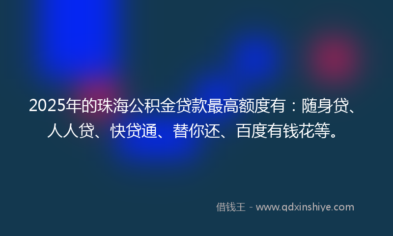 2025年的珠海公积金贷款最高额度有：随身贷、人人贷、快贷通、替你还、百度有钱花等。