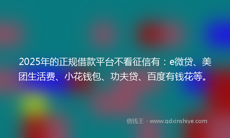 2025年的正规借款平台不看征信有：e微贷、美团生活费、小花钱包、功夫贷、百度有钱花等。