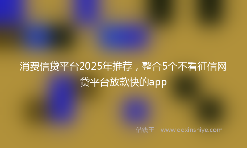消费信贷平台2025年推荐，整合5个不看征信网贷平台放款快的app