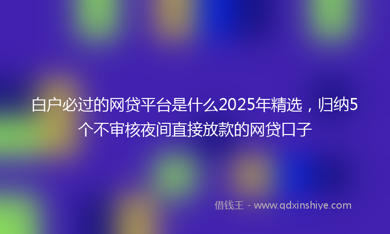 白户必过的网贷平台是什么2025年精选，归纳5个不审核夜间直接放款的网贷口子