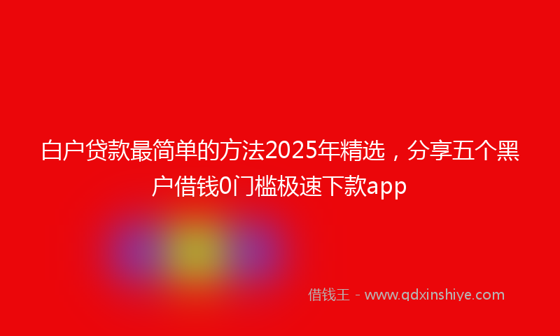 白户贷款最简单的方法2025年精选，分享五个黑户借钱0门槛极速下款app