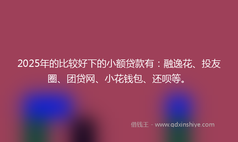 2025年的比较好下的小额贷款有：融逸花、投友圈、团贷网、小花钱包、还呗等。