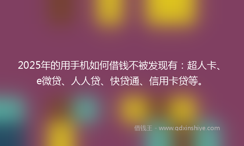 2025年的用手机如何借钱不被发现有：超人卡、e微贷、人人贷、快贷通、信用卡贷等。