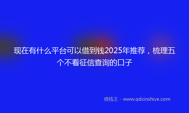 现在有什么平台可以借到钱2025年推荐，梳理五个不看征信查询的口子
