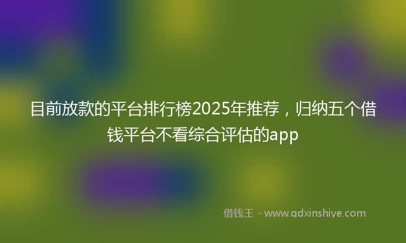 目前放款的平台排行榜2025年推荐，归纳五个借钱平台不看综合评估的app