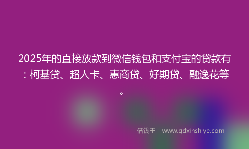 2025年的直接放款到微信钱包和支付宝的贷款有：柯基贷、超人卡、惠商贷、好期贷、融逸花等。