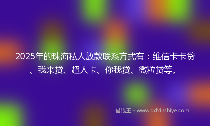 2025年的珠海私人放款联系方式有：维信卡卡贷、我来贷、超人卡、你我贷、微粒贷等。