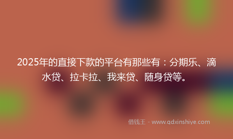 2025年的直接下款的平台有那些有：分期乐、滴水贷、拉卡拉、我来贷、随身贷等。