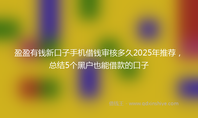 盈盈有钱新口子手机借钱审核多久2025年推荐，总结5个黑户也能借款的口子