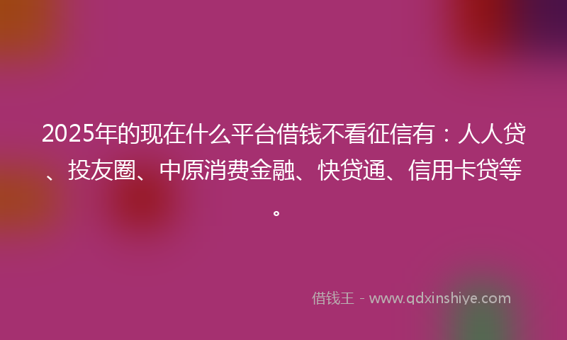 2025年的现在什么平台借钱不看征信有:人人贷、投友圈、中原消费金融、快贷通、信用卡贷等。