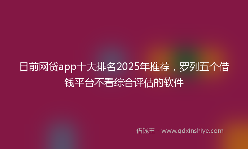 目前网贷app十大排名2025年推荐，罗列五个借钱平台不看综合评估的软件