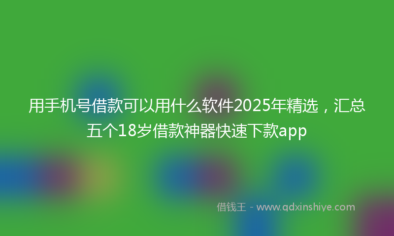 用手机号借款可以用什么软件2025年精选，汇总五个18岁借款神器快速下款app