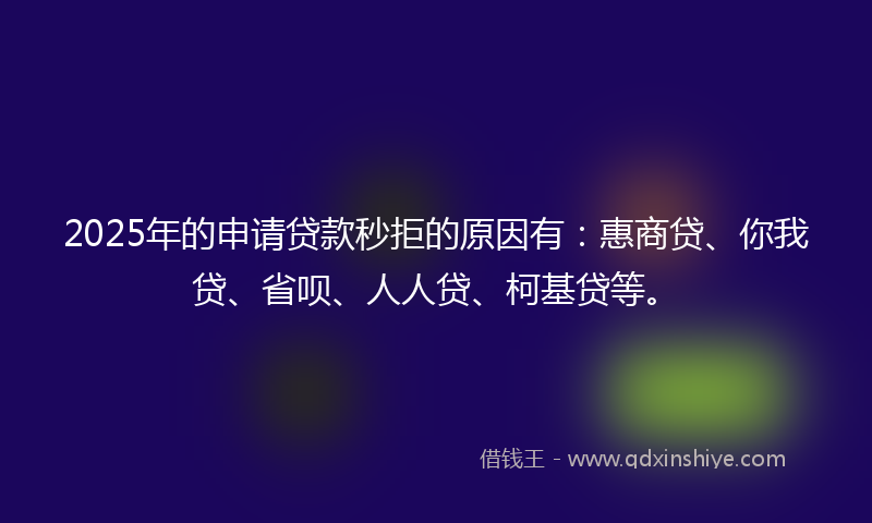 2025年的申请贷款秒拒的原因有：惠商贷、你我贷、省呗、人人贷、柯基贷等。