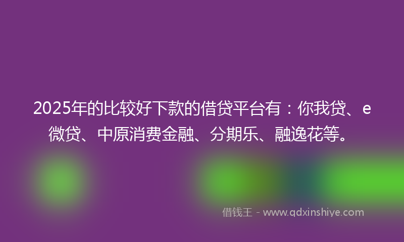 2025年的比较好下款的借贷平台有：你我贷、e微贷、中原消费金融、分期乐、融逸花等。