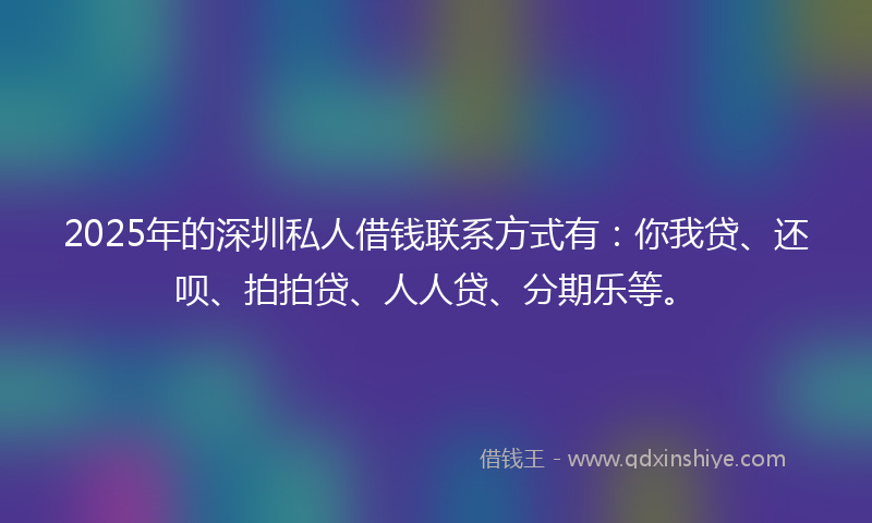 2025年的深圳私人借钱联系方式有：你我贷、还呗、拍拍贷、人人贷、分期乐等。