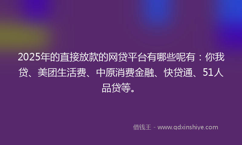 2025年的直接放款的网贷平台有哪些呢有：你我贷、美团生活费、中原消费金融、快贷通、51人品贷等。