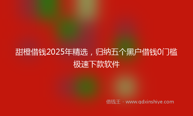 甜橙借钱2025年精选，归纳五个黑户借钱0门槛极速下款软件