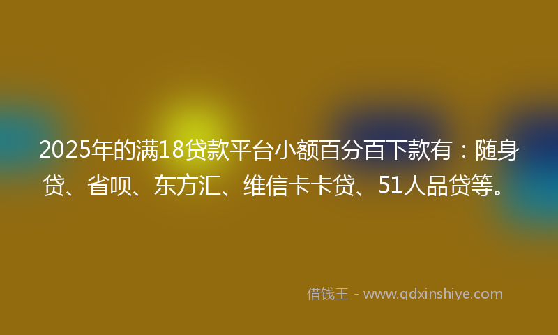 2025年的满18贷款平台小额百分百下款有：随身贷、省呗、东方汇、维信卡卡贷、51人品贷等。