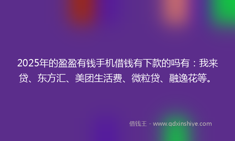 2025年的盈盈有钱手机借钱有下款的吗有：我来贷、东方汇、美团生活费、微粒贷、融逸花等。