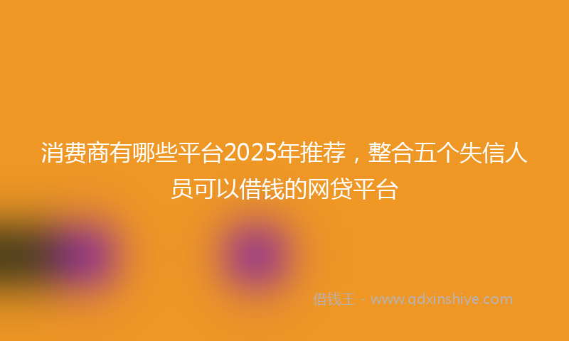 消费商有哪些平台2025年推荐，整合五个失信人员可以借钱的网贷平台