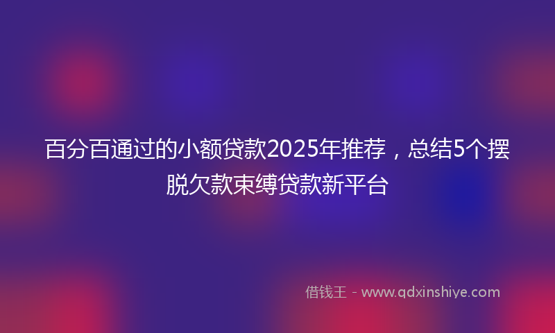 百分百通过的小额贷款2025年推荐，总结5个摆脱欠款束缚贷款新平台