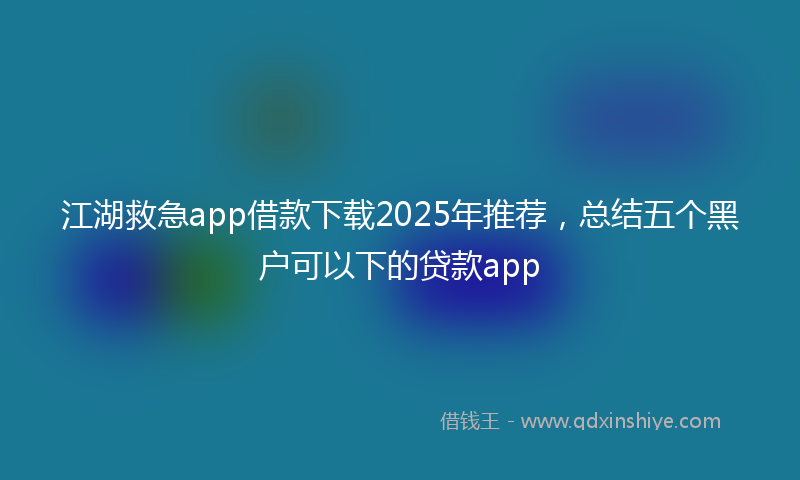江湖救急app借款下载2025年推荐，总结五个黑户可以下的贷款app