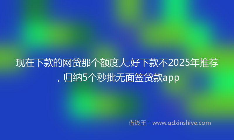 现在下款的网贷那个额度大,好下款不2025年推荐，归纳5个秒批无面签贷款app
