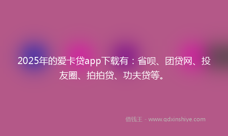 2025年的爱卡贷app下载有：省呗、团贷网、投友圈、拍拍贷、功夫贷等。