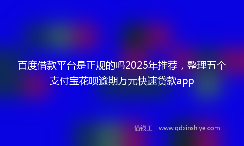 百度借款平台是正规的吗2025年推荐，整理五个支付宝花呗逾期万元快速贷款app