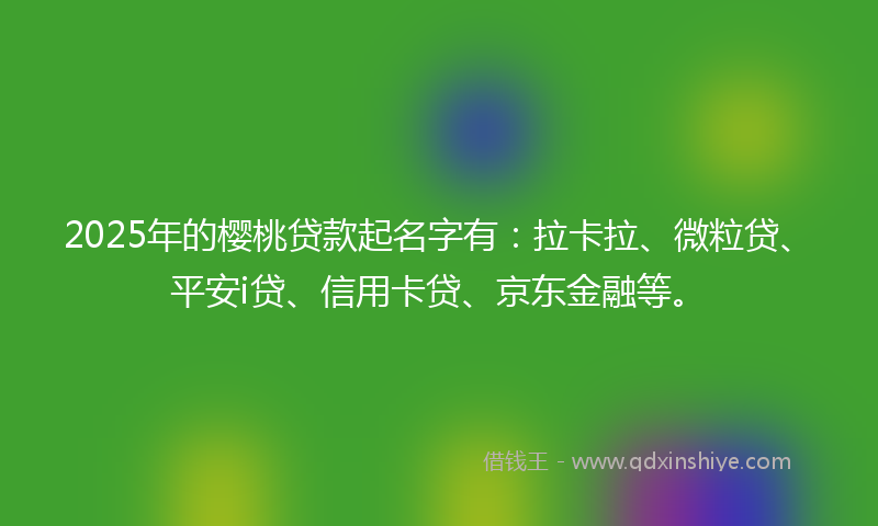 2025年的樱桃贷款起名字有：拉卡拉、微粒贷、平安i贷、信用卡贷、京东金融等。