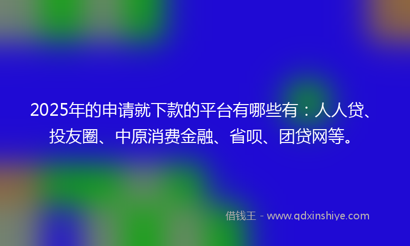 2025年的申请就下款的平台有哪些有：人人贷、投友圈、中原消费金融、省呗、团贷网等。