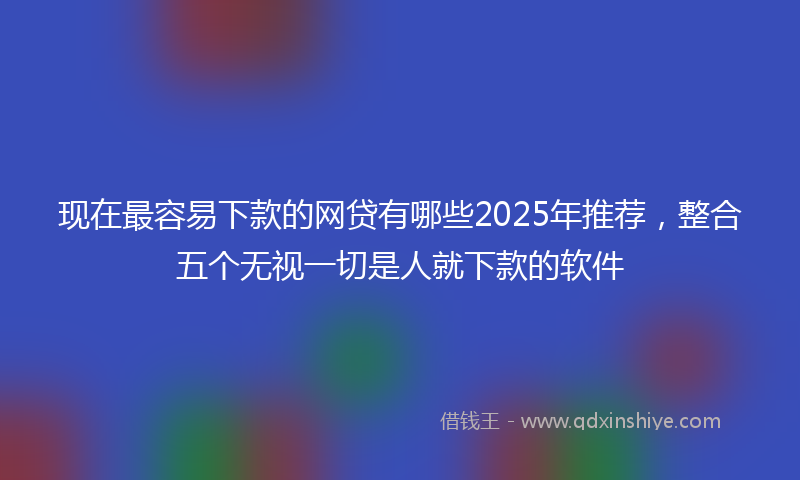 现在最容易下款的网贷有哪些2025年推荐，整合五个无视一切是人就下款的软件