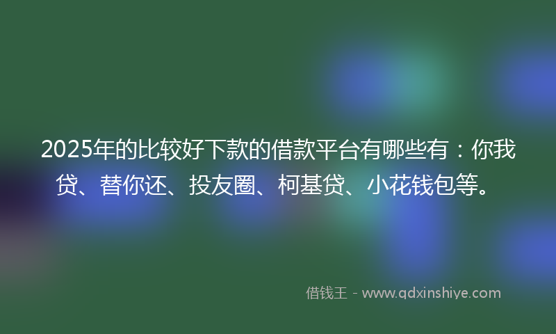 2025年的比较好下款的借款平台有哪些有：你我贷、替你还、投友圈、柯基贷、小花钱包等。