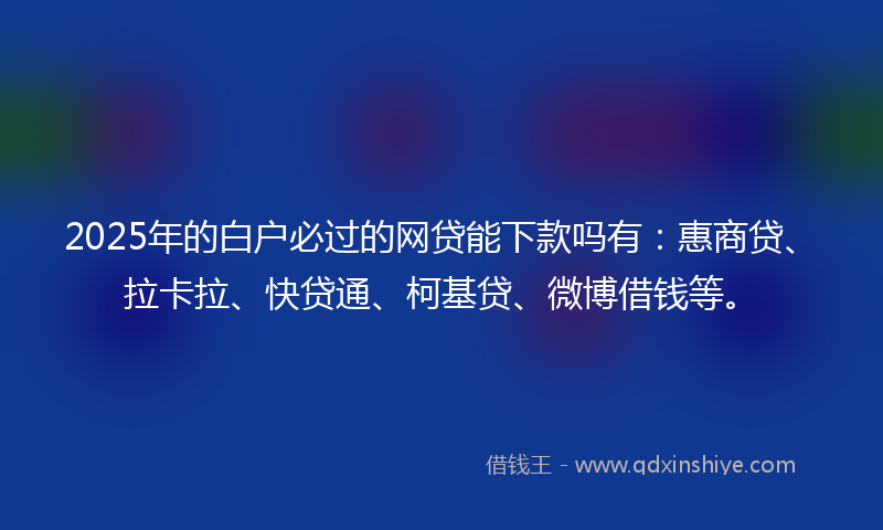 2025年的白户必过的网贷能下款吗有：惠商贷、拉卡拉、快贷通、柯基贷、微博借钱等。