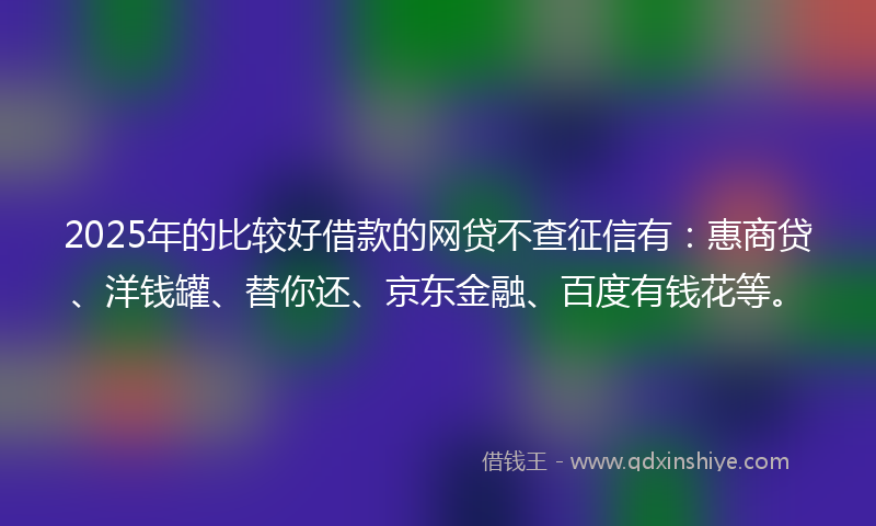 2025年的比较好借款的网贷不查征信有：惠商贷、洋钱罐、替你还、京东金融、百度有钱花等。