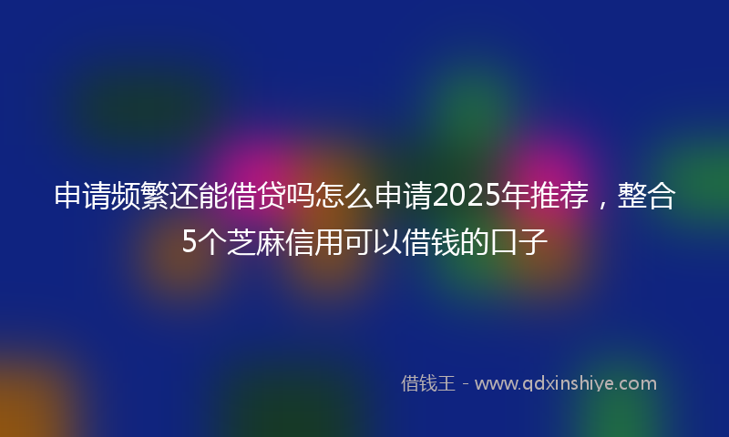 申请频繁还能借贷吗怎么申请2025年推荐，整合5个芝麻信用可以借钱的口子