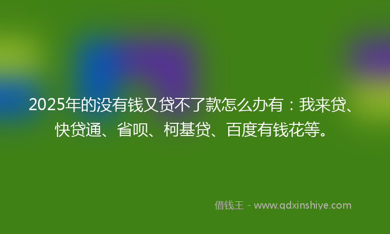 2025年的没有钱又贷不了款怎么办有：我来贷、快贷通、省呗、柯基贷、百度有钱花等。