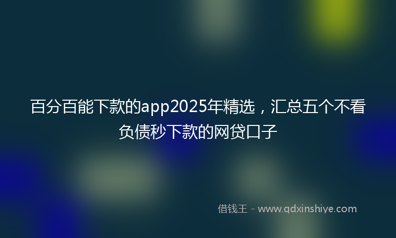 百分百能下款的app2025年精选，汇总五个不看负债秒下款的网贷口子