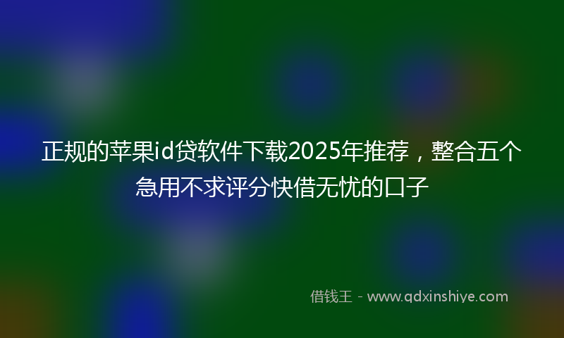 正规的苹果id贷软件下载2025年推荐，整合五个急用不求评分快借无忧的口子