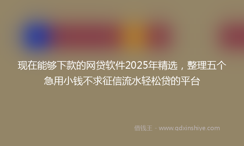 现在能够下款的网贷软件2025年精选，整理五个急用小钱不求征信流水轻松贷的平台