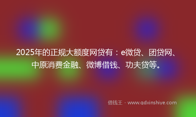 2025年的正规大额度网贷有：e微贷、团贷网、中原消费金融、微博借钱、功夫贷等。